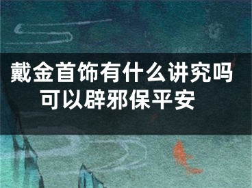 戴金首饰有什么讲究吗 可以辟邪保平安