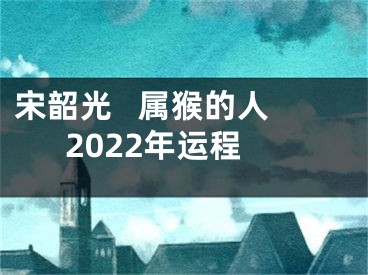 宋韶光   属猴的人2022年运程