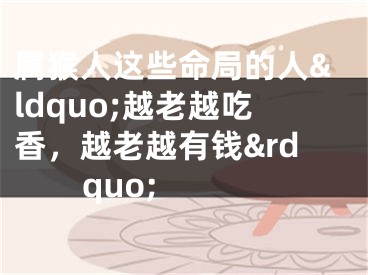 属猴人这些命局的人&ldquo;越老越吃香，越老越有钱&rdquo;  