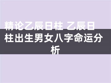 精论乙辰日柱 乙辰日柱出生男女八字命运分析