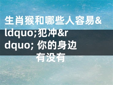 生肖猴和哪些人容易&ldquo;犯冲&rdquo; 你的身边有没有 