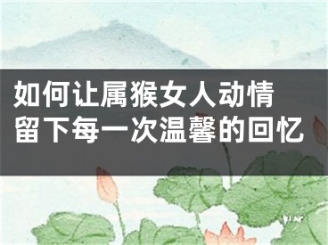 如何让属猴女人动情 留下每一次温馨的回忆