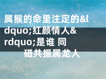 属猴的命里注定的&ldquo;红颜情人&rdquo;是谁 同磁共振属龙人