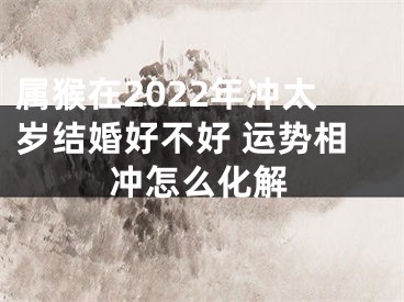 属猴在2022年冲太岁结婚好不好 运势相冲怎么化解