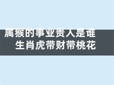 属猴的事业贵人是谁 生肖虎带财带桃花