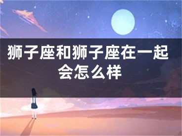 狮子座和狮子座在一起会怎么样