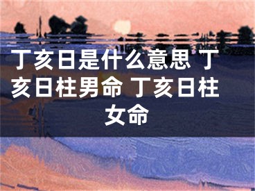 丁亥日是什么意思 丁亥日柱男命 丁亥日柱女命