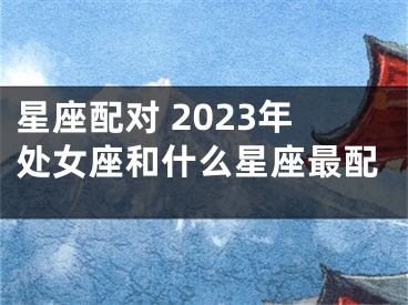 星座配对 2023年处女座和什么星座最配