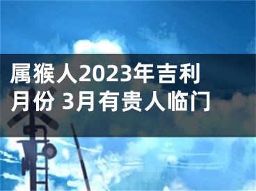 属猴人2023年吉利月份 3月有贵人临门