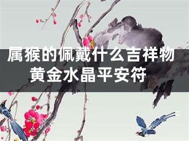 属猴的佩戴什么吉祥物 黄金水晶平安符