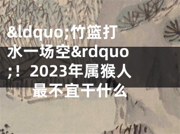 &ldquo;竹篮打水一场空&rdquo;！2023年属猴人最不宜干什么 