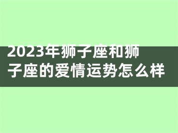 2023年狮子座和狮子座的爱情运势怎么样