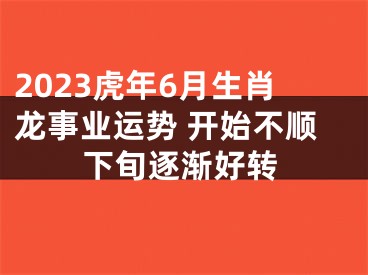 2023虎年6月生肖龙事业运势 开始不顺下旬逐渐好转