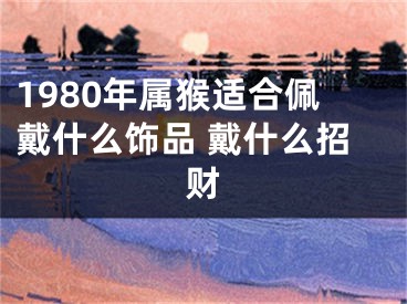 1980年属猴适合佩戴什么饰品 戴什么招财