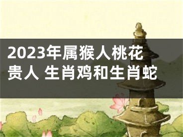 2023年属猴人桃花贵人 生肖鸡和生肖蛇