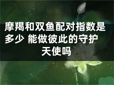 摩羯和双鱼配对指数是多少 能做彼此的守护天使吗