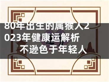 80年出生的属猴人2023年健康运解析 不逊色于年轻人