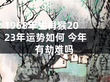 1968年生肖猴2023年运势如何 今年有劫难吗