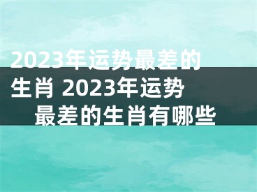 2023年运势最差的生肖 2023年运势最差的生肖有哪些