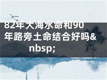 82年大海水命和90年路旁土命结合好吗&nbsp;