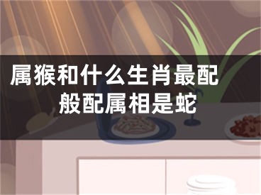 属猴和什么生肖最配 般配属相是蛇