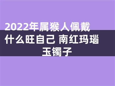 2022年属猴人佩戴什么旺自己 南红玛瑙玉镯子