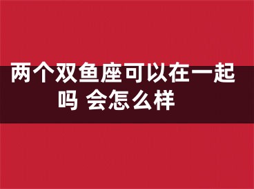 两个双鱼座可以在一起吗 会怎么样