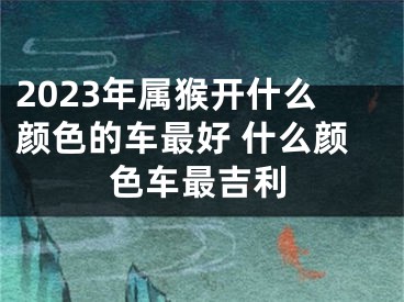 2023年属猴开什么颜色的车最好 什么颜色车最吉利