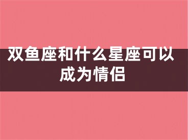 双鱼座和什么星座可以成为情侣