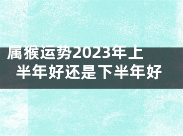 属猴运势2023年上半年好还是下半年好