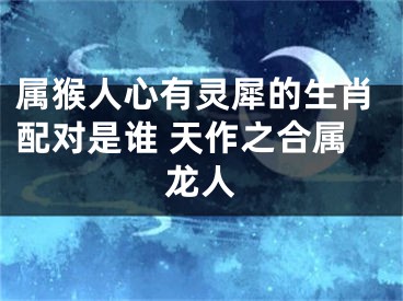 属猴人心有灵犀的生肖配对是谁 天作之合属龙人