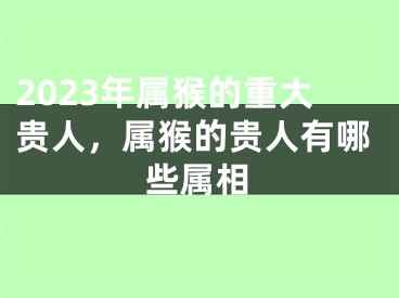 2023年属猴的重大贵人，属猴的贵人有哪些属相