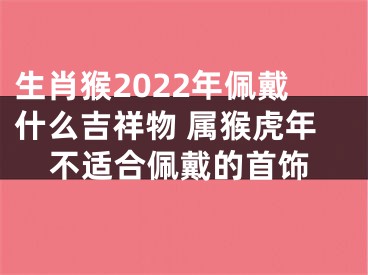 生肖猴2022年佩戴什么吉祥物 属猴虎年不适合佩戴的首饰