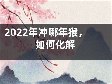 2022年冲哪年猴，如何化解