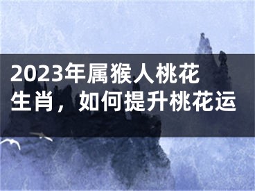 2023年属猴人桃花生肖，如何提升桃花运