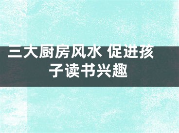 三大厨房风水 促进孩子读书兴趣