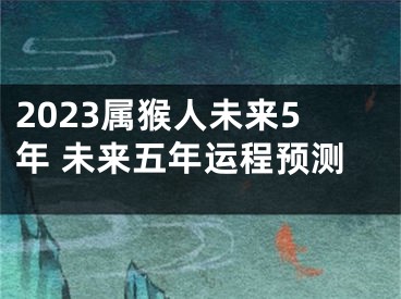 2023属猴人未来5年 未来五年运程预测