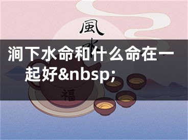 涧下水命和什么命在一起好&nbsp;