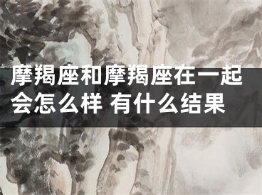 摩羯座和摩羯座在一起会怎么样 有什么结果