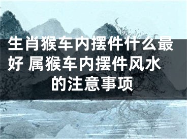 生肖猴车内摆件什么最好 属猴车内摆件风水的注意事项