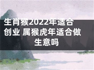 生肖猴2022年适合创业 属猴虎年适合做生意吗