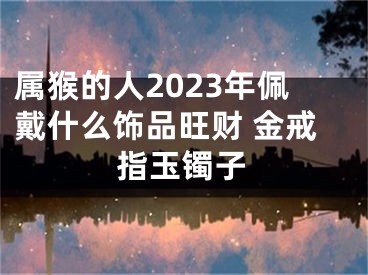 属猴的人2023年佩戴什么饰品旺财 金戒指玉镯子