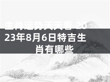 生肖运势天天看 2023年8月6日特吉生肖有哪些