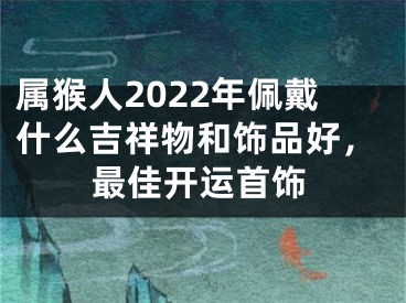 属猴人2022年佩戴什么吉祥物和饰品好，最佳开运首饰