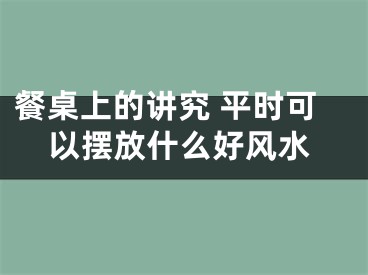 餐桌上的讲究 平时可以摆放什么好风水