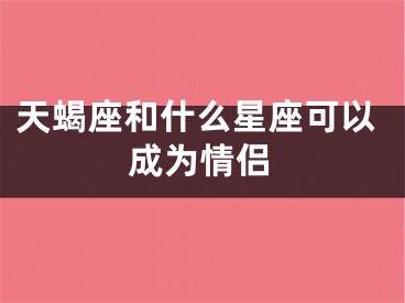 天蝎座和什么星座可以成为情侣