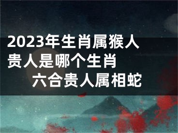 2023年生肖属猴人贵人是哪个生肖   六合贵人属相蛇