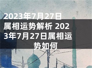 2023年7月27日属相运势解析 2023年7月27日属相运势如何