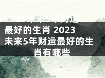 2023未来5年财运最好的生肖 2023未来5年财运最好的生肖有哪些