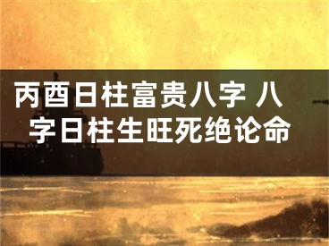 丙酉日柱富贵八字 八字日柱生旺死绝论命